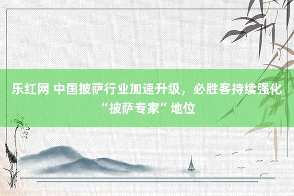 乐红网 中国披萨行业加速升级，必胜客持续强化“披萨专家”地位
