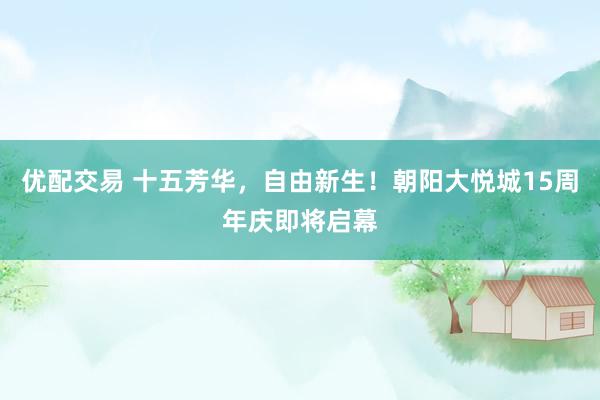 优配交易 十五芳华，自由新生！朝阳大悦城15周年庆即将启幕