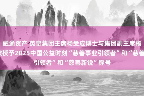 融通资产 英皇集团主席杨受成博士与集团副主席杨政龙先生 被授予2025中国公益时刻“慈善事业引领者”和“慈善新锐”称号