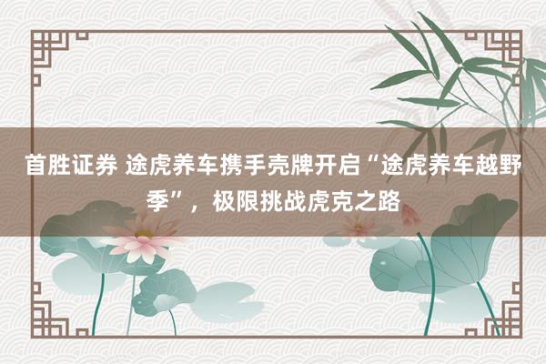 首胜证券 途虎养车携手壳牌开启“途虎养车越野季”，极限挑战虎克之路