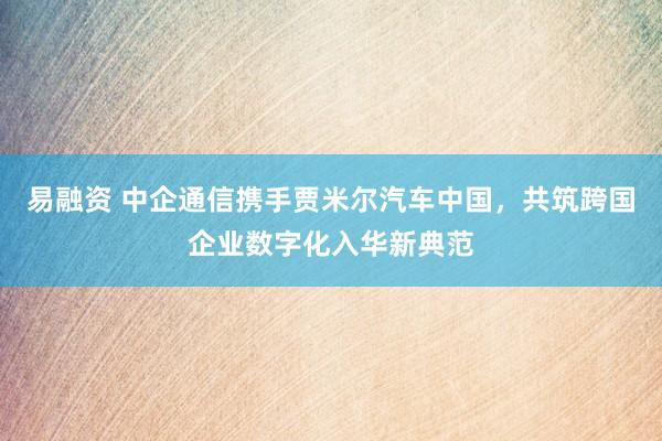 易融资 中企通信携手贾米尔汽车中国，共筑跨国企业数字化入华新典范