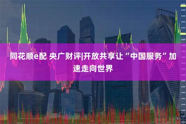 同花顺e配 央广财评|开放共享让“中国服务”加速走向世界