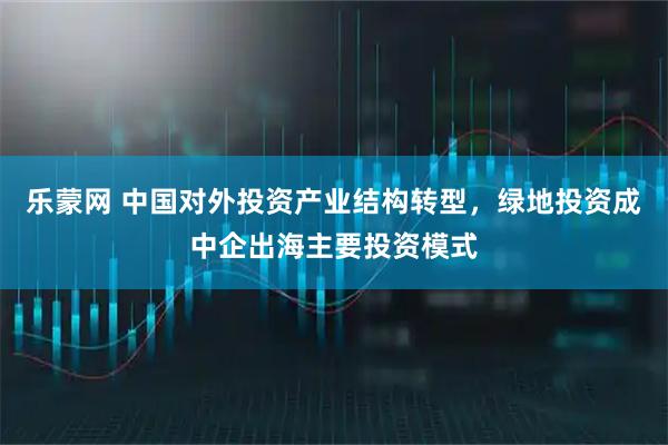 乐蒙网 中国对外投资产业结构转型，绿地投资成中企出海主要投资模式