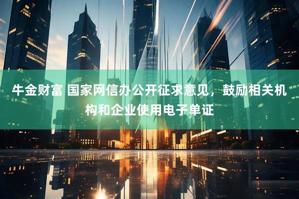 牛金财富 国家网信办公开征求意见，鼓励相关机构和企业使用电子单证