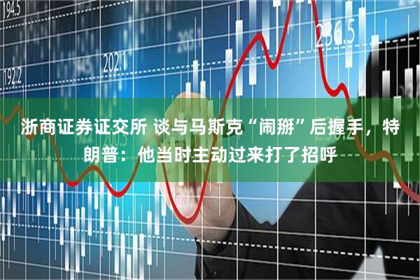浙商证券证交所 谈与马斯克“闹掰”后握手，特朗普：他当时主动过来打了招呼