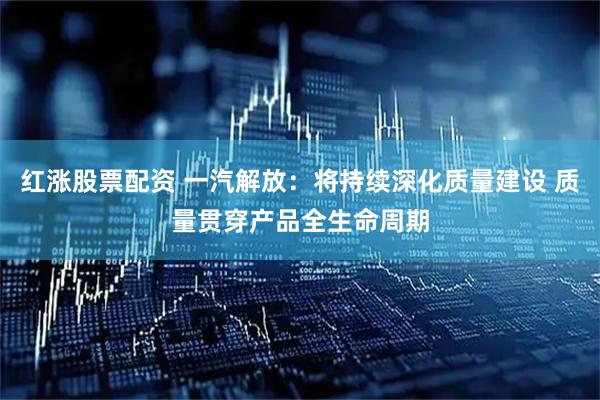 红涨股票配资 一汽解放：将持续深化质量建设 质量贯穿产品全生命周期