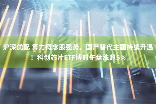沪深优配 算力概念股强势，国产替代主题持续升温！科创芯片ETF博时午盘涨超5%