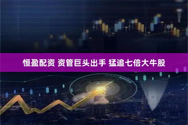恒盈配资 资管巨头出手 猛追七倍大牛股