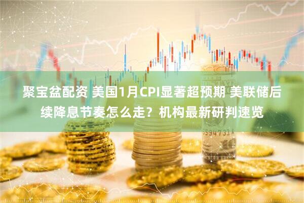 聚宝盆配资 美国1月CPI显著超预期 美联储后续降息节奏怎么走？机构最新研判速览