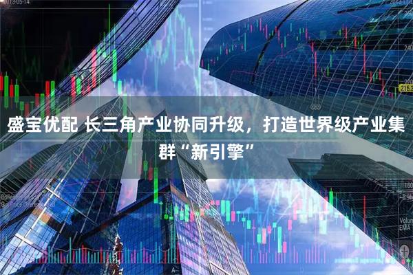 盛宝优配 长三角产业协同升级，打造世界级产业集群“新引擎”
