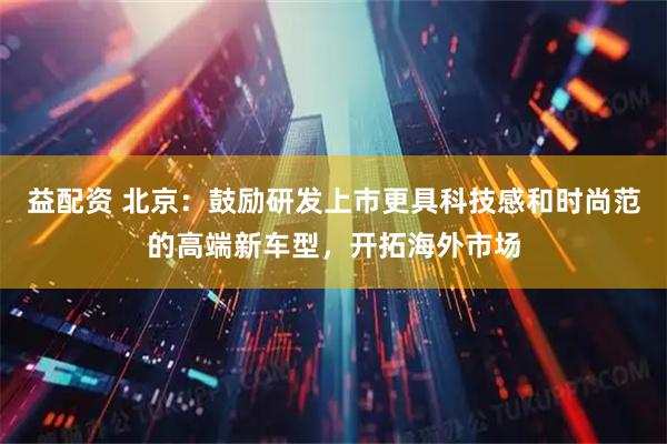 益配资 北京：鼓励研发上市更具科技感和时尚范的高端新车型，开拓海外市场