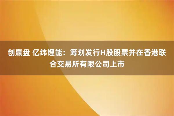 创赢盘 亿纬锂能：筹划发行H股股票并在香港联合交易所有限公司上市