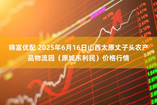 锦富优配 2025年6月16日山西太原丈子头农产品物流园（原城东利民）价格行情
