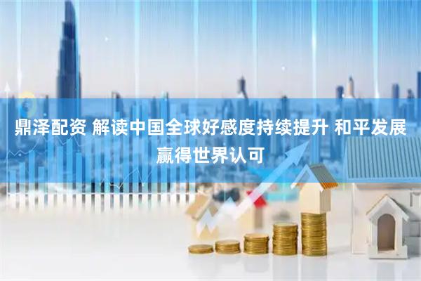 鼎泽配资 解读中国全球好感度持续提升 和平发展赢得世界认可
