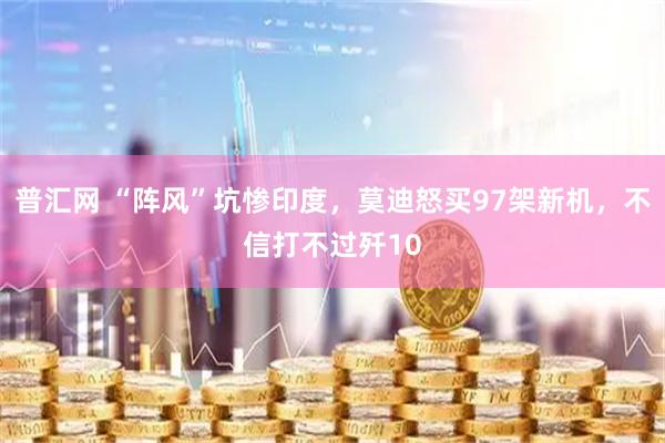 普汇网 “阵风”坑惨印度，莫迪怒买97架新机，不信打不过歼10