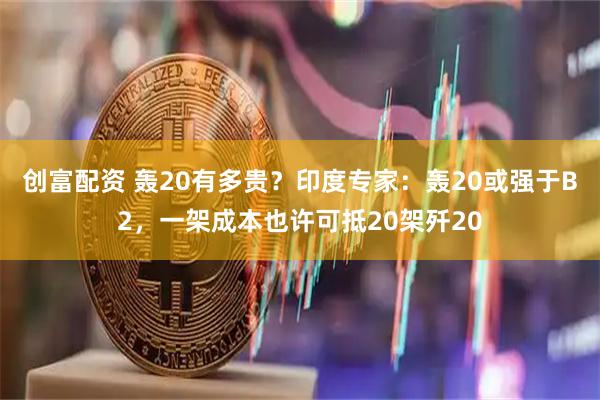 创富配资 轰20有多贵？印度专家：轰20或强于B2，一架成本也许可抵20架歼20