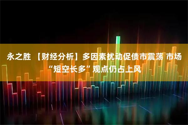 永之胜 【财经分析】多因素扰动促债市震荡 市场“短空长多”观点仍占上风