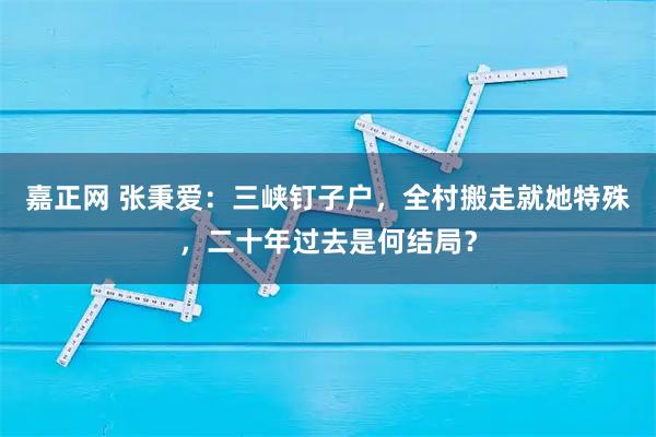 嘉正网 张秉爱：三峡钉子户，全村搬走就她特殊，二十年过去是何结局？