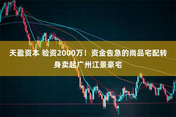 天盈资本 验资2000万！资金告急的尚品宅配转身卖起广州江景豪宅