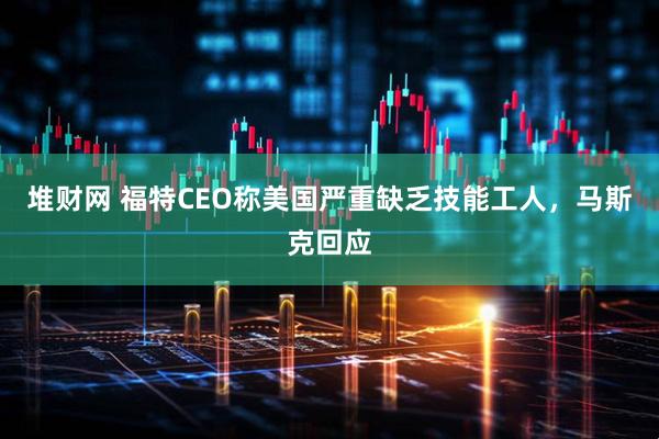 堆财网 福特CEO称美国严重缺乏技能工人，马斯克回应