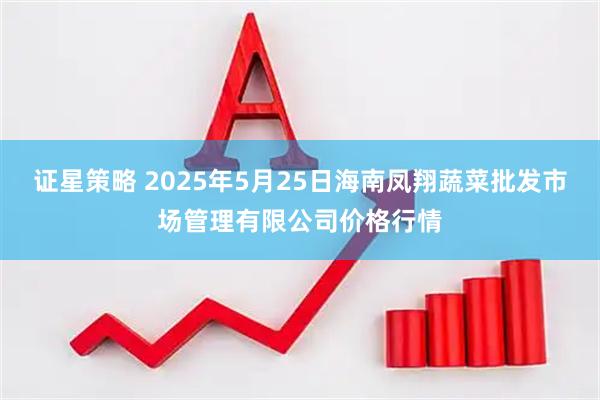 证星策略 2025年5月25日海南凤翔蔬菜批发市场管理有限公司价格行情