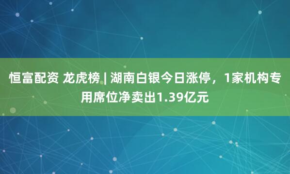 恒富配资 龙虎榜 | 湖南白银今日涨停，1家机构专用席位净卖出1.39亿元
