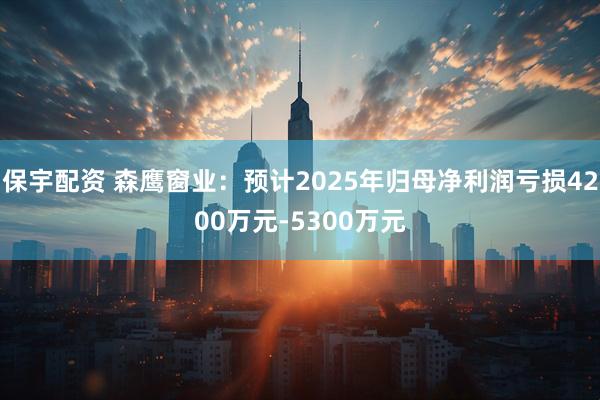 保宇配资 森鹰窗业：预计2025年归母净利润亏损4200万元-5300万元
