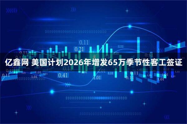 亿鑫网 美国计划2026年增发65万季节性客工签证