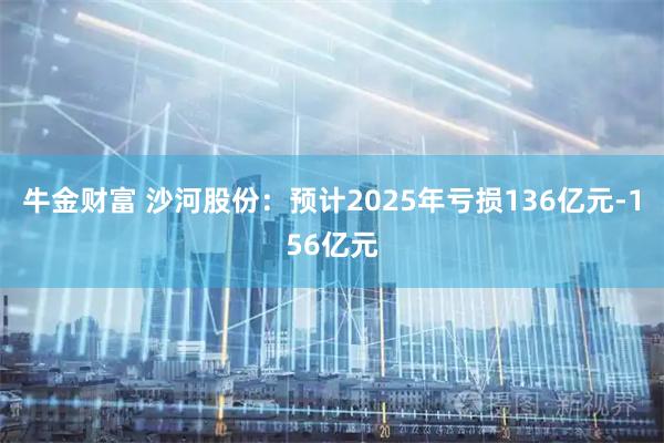 牛金财富 沙河股份：预计2025年亏损136亿元-156亿元