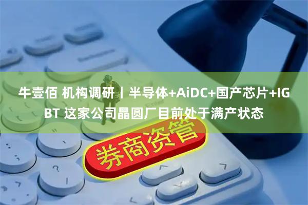 牛壹佰 机构调研丨半导体+AiDC+国产芯片+IGBT 这家公司晶圆厂目前处于满产状态