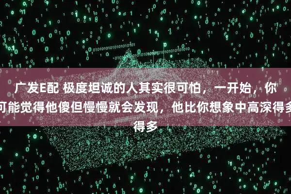 广发E配 极度坦诚的人其实很可怕，一开始，你可能觉得他傻但慢慢就会发现，他比你想象中高深得多