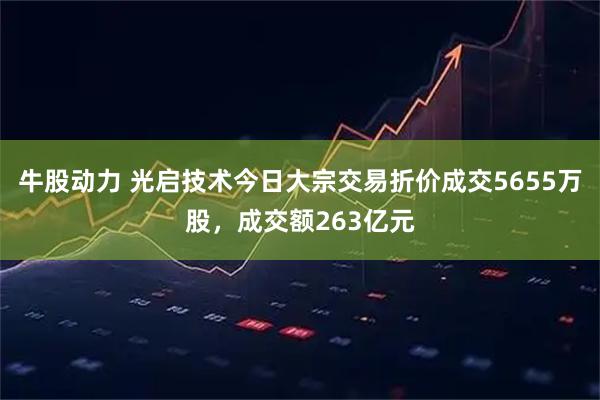 牛股动力 光启技术今日大宗交易折价成交5655万股，成交额263亿元