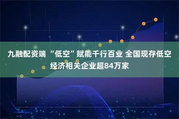 九融配资端 “低空”赋能千行百业 全国现存低空经济相关企业超84万家