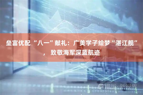 垒富优配 “八一”献礼：广美学子绘梦“湛江舰”， 致敬海军深蓝航迹